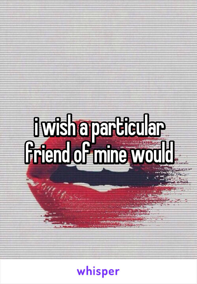 i wish a particular friend of mine would