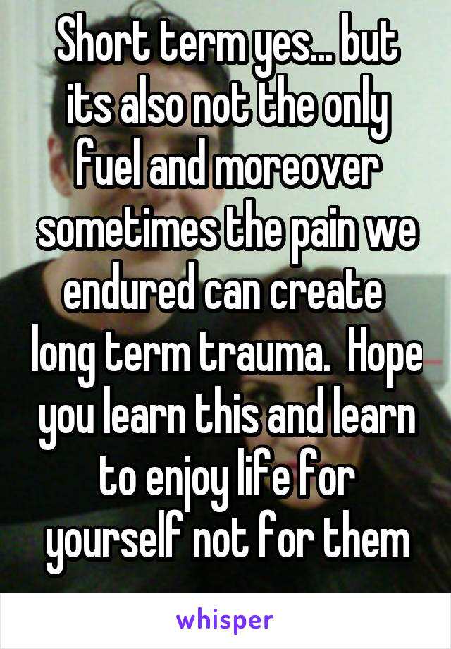 Short term yes... but its also not the only fuel and moreover sometimes the pain we endured can create  long term trauma.  Hope you learn this and learn to enjoy life for yourself not for them
