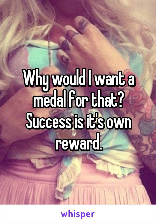 Why would I want a medal for that?
Success is it's own reward.