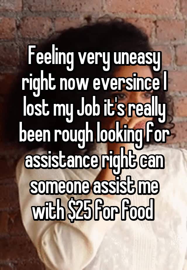 Feeling very uneasy right now eversince I lost my Job it's really been rough looking for assistance right can someone assist me with $25 for food 