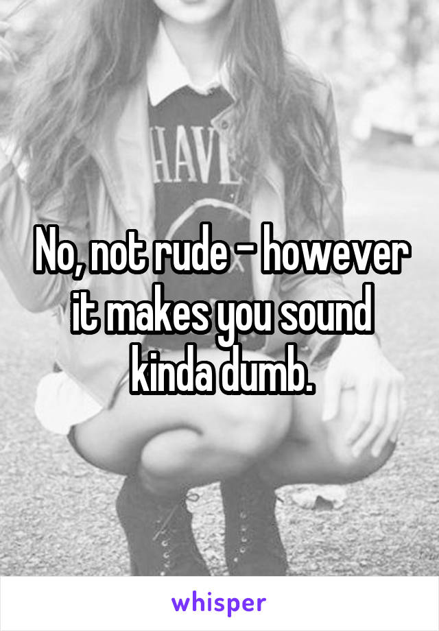 No, not rude - however it makes you sound kinda dumb.