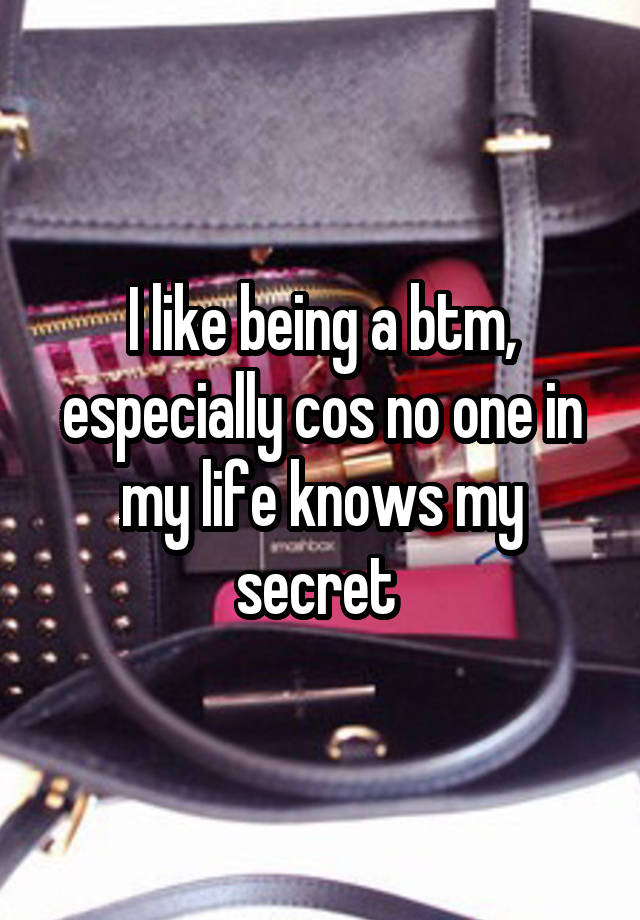 I like being a btm, especially cos no one in my life knows my secret 