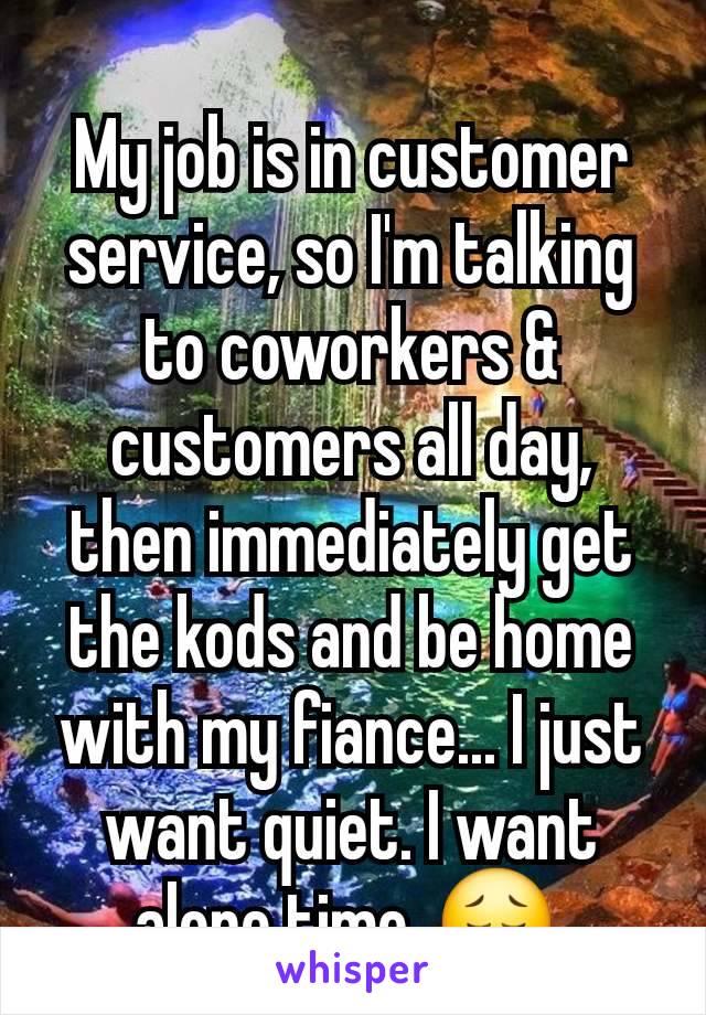 My job is in customer service, so I'm talking to coworkers & customers all day, then immediately get the kods and be home with my fiance... I just want quiet. I want alone time. 😔 