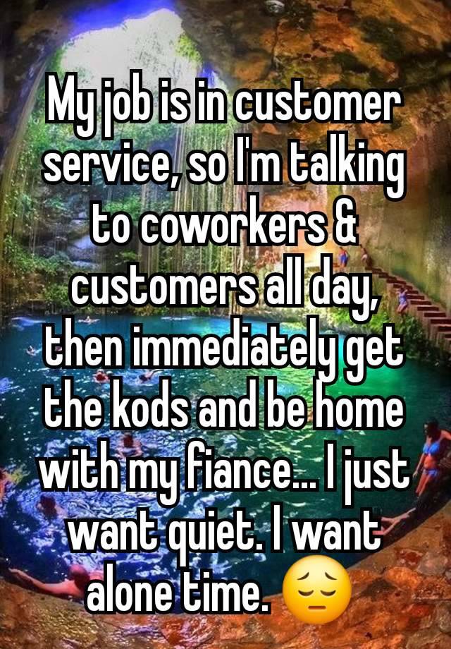 My job is in customer service, so I'm talking to coworkers & customers all day, then immediately get the kods and be home with my fiance... I just want quiet. I want alone time. 😔 