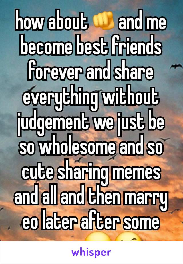 how about🫵and me become best friends forever and share everything without judgement we just be so wholesome and so cute sharing memes and all and then marry eo later after some years 😮🤨