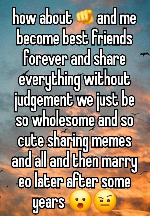 how about🫵and me become best friends forever and share everything without judgement we just be so wholesome and so cute sharing memes and all and then marry eo later after some years 😮🤨