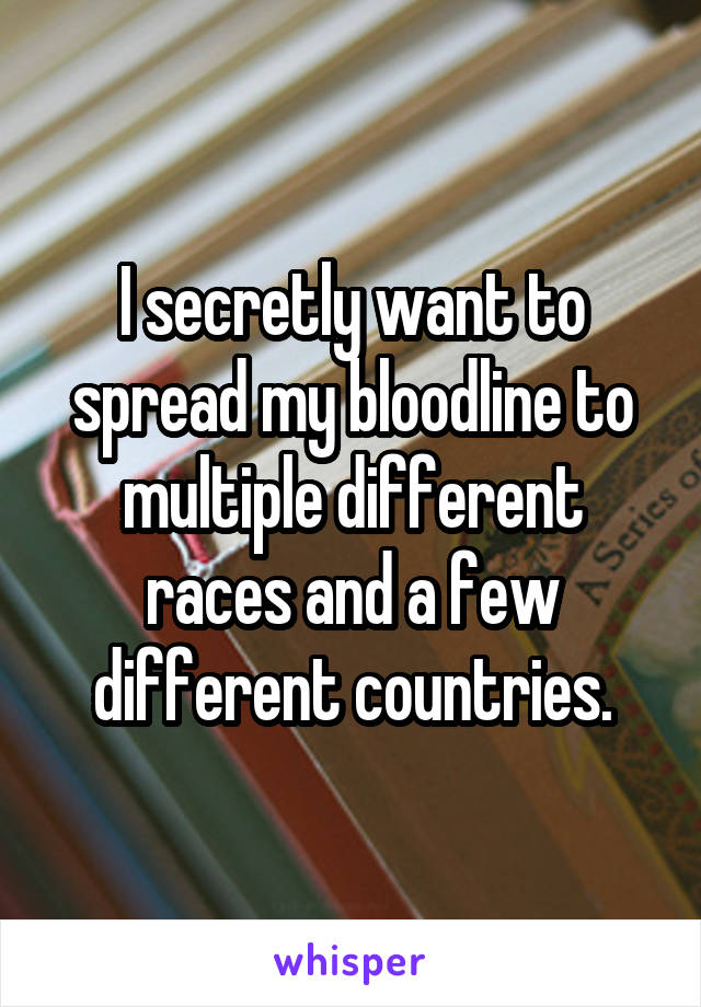 I secretly want to spread my bloodline to multiple different races and a few different countries.