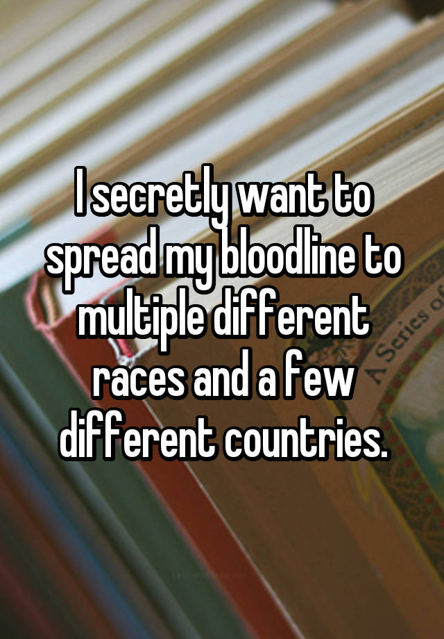 I secretly want to spread my bloodline to multiple different races and a few different countries.