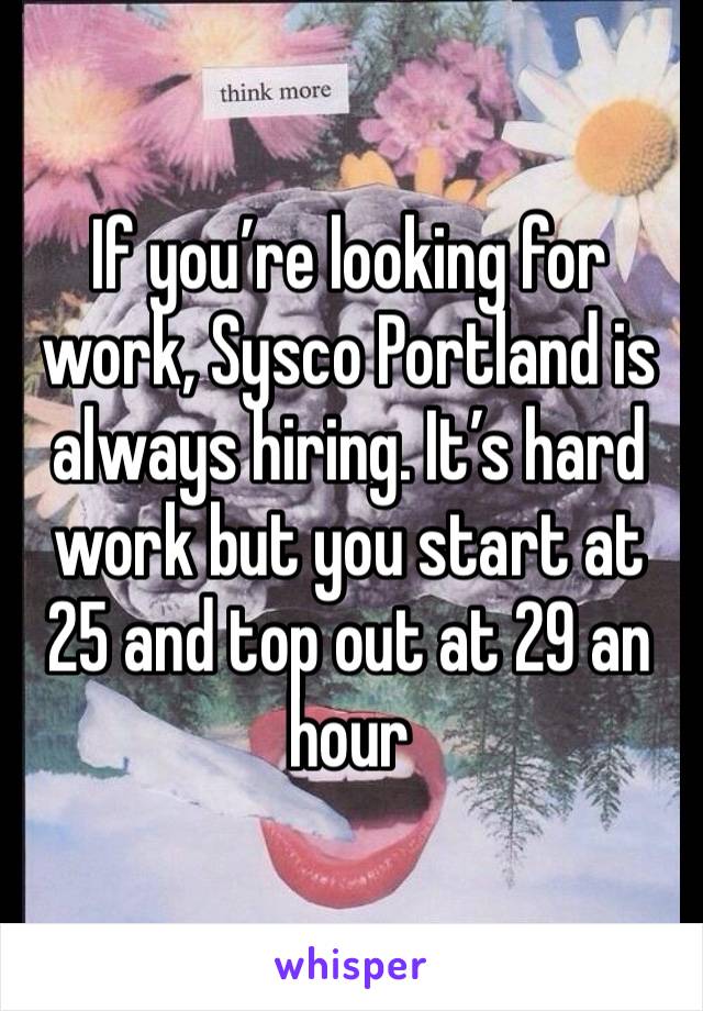 If you’re looking for work, Sysco Portland is always hiring. It’s hard work but you start at 25 and top out at 29 an hour