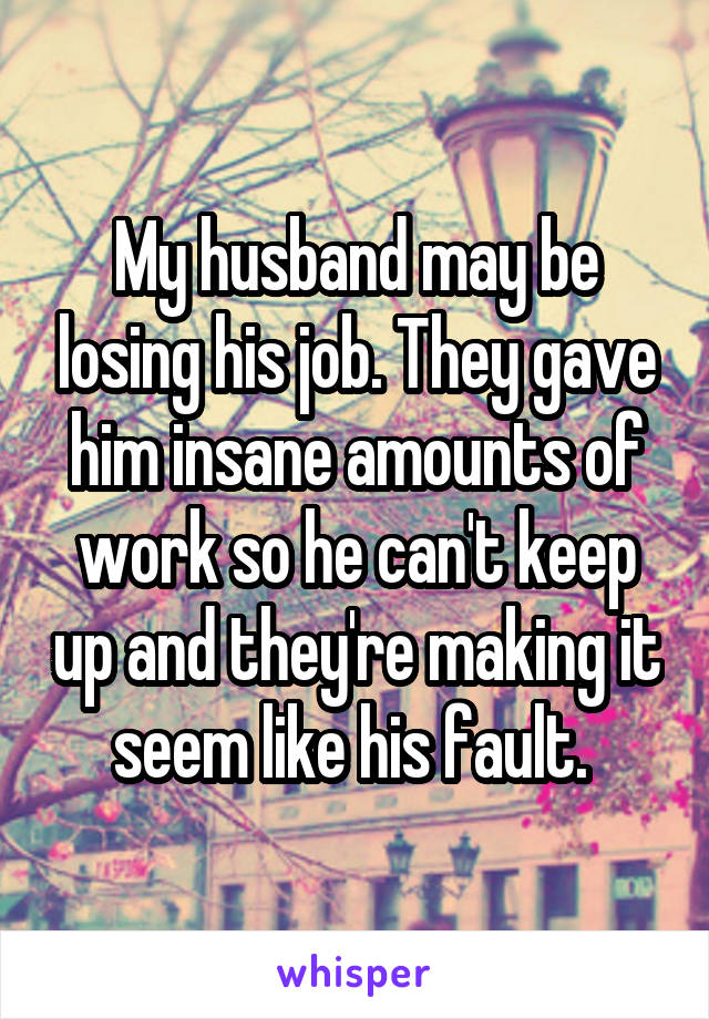 My husband may be losing his job. They gave him insane amounts of work so he can't keep up and they're making it seem like his fault. 