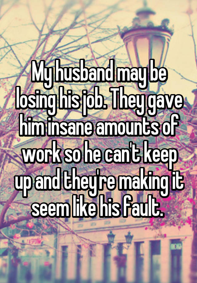 My husband may be losing his job. They gave him insane amounts of work so he can't keep up and they're making it seem like his fault. 