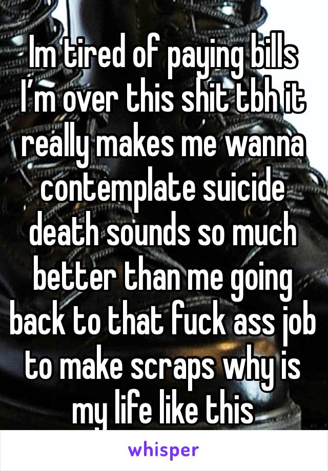 Im tired of paying bills I’m over this shit tbh it really makes me wanna contemplate suicide death sounds so much better than me going back to that fuck ass job to make scraps why is my life like this