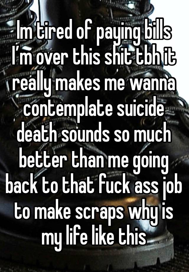 Im tired of paying bills I’m over this shit tbh it really makes me wanna contemplate suicide death sounds so much better than me going back to that fuck ass job to make scraps why is my life like this