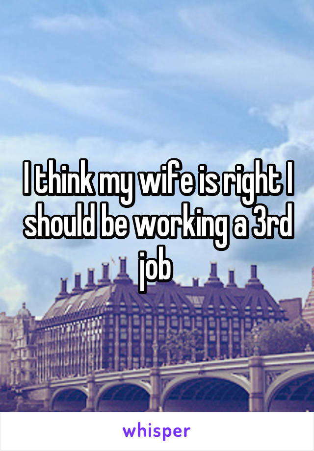 I think my wife is right I should be working a 3rd job 