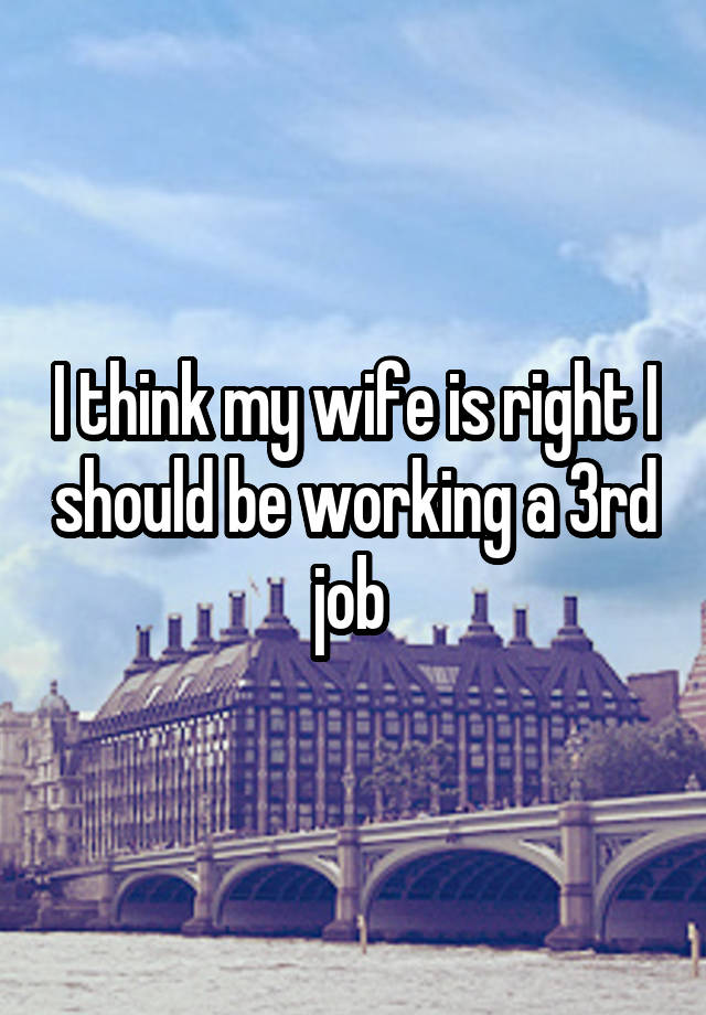 I think my wife is right I should be working a 3rd job 