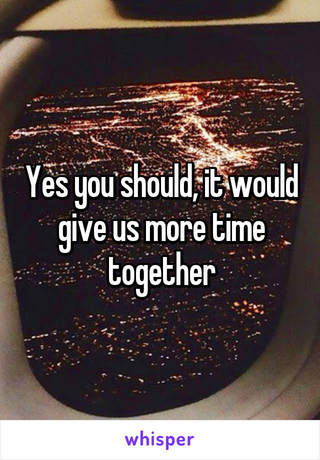 Yes you should, it would give us more time together