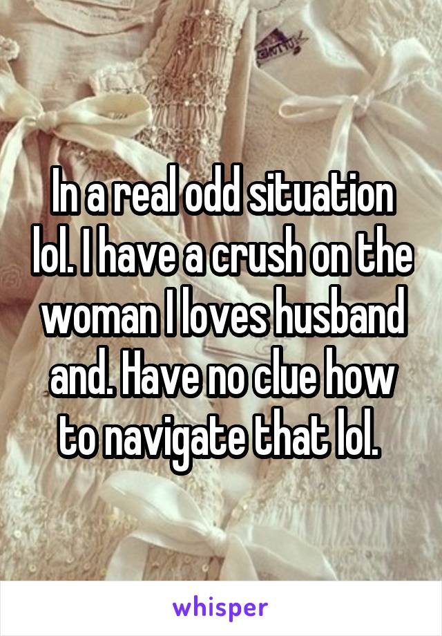 In a real odd situation lol. I have a crush on the woman I loves husband and. Have no clue how to navigate that lol. 