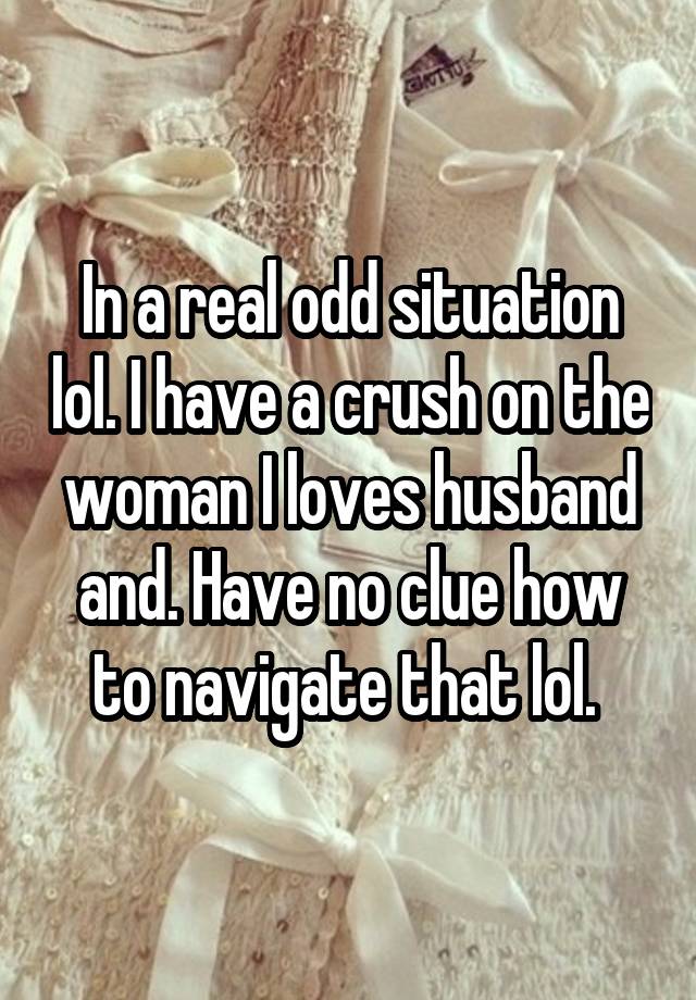 In a real odd situation lol. I have a crush on the woman I loves husband and. Have no clue how to navigate that lol. 