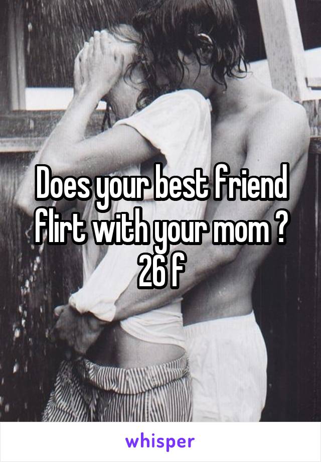 Does your best friend flirt with your mom ? 26 f