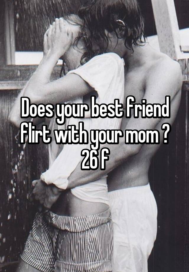 Does your best friend flirt with your mom ? 26 f