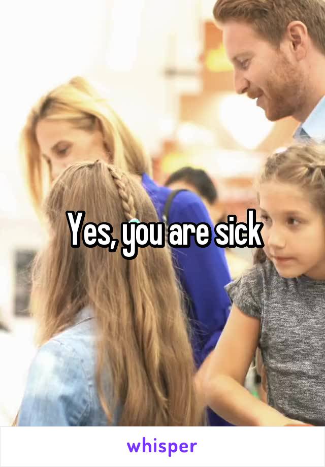 Yes, you are sick