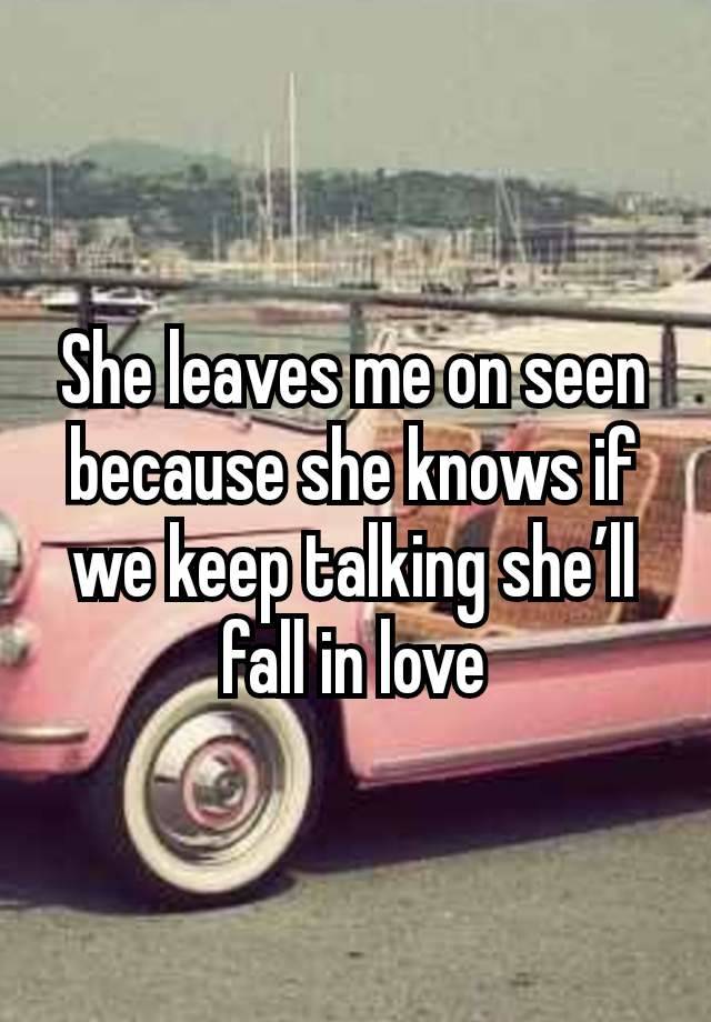 She leaves me on seen because she knows if we keep talking she’ll fall in love