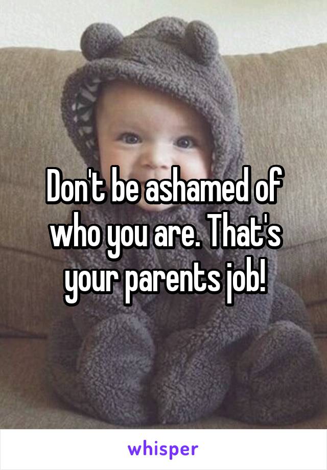 Don't be ashamed of who you are. That's your parents job!