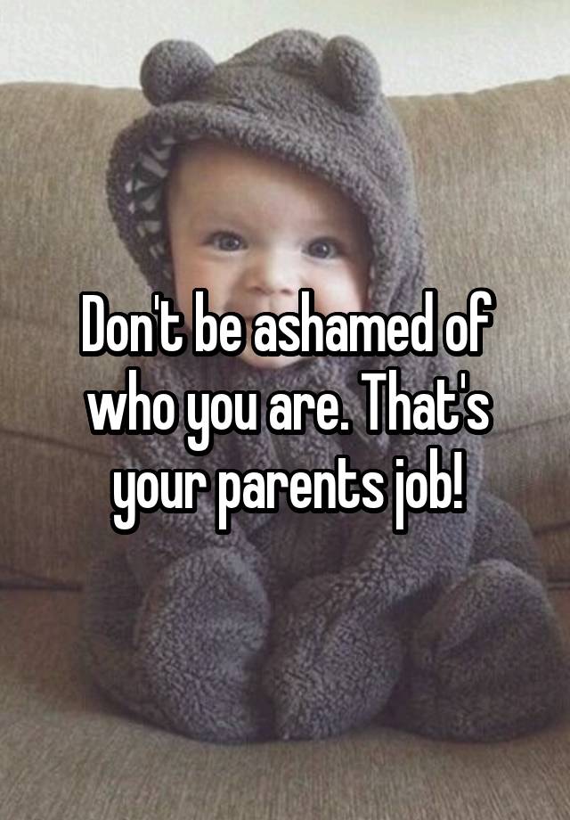 Don't be ashamed of who you are. That's your parents job!