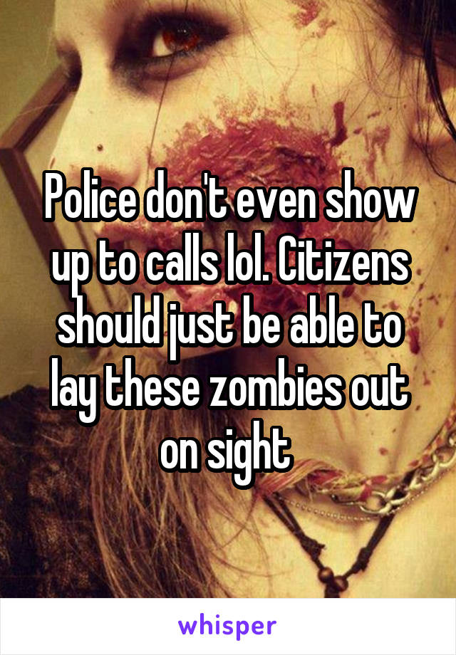 Police don't even show up to calls lol. Citizens should just be able to lay these zombies out on sight 