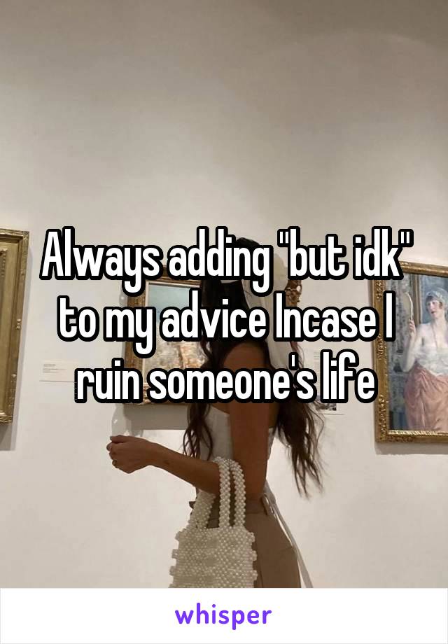 Always adding "but idk" to my advice Incase I ruin someone's life