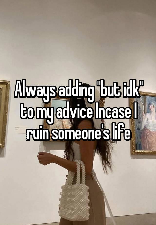 Always adding "but idk" to my advice Incase I ruin someone's life