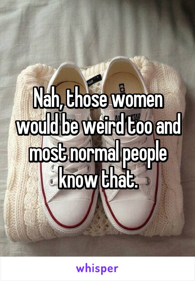 Nah, those women would be weird too and most normal people know that.