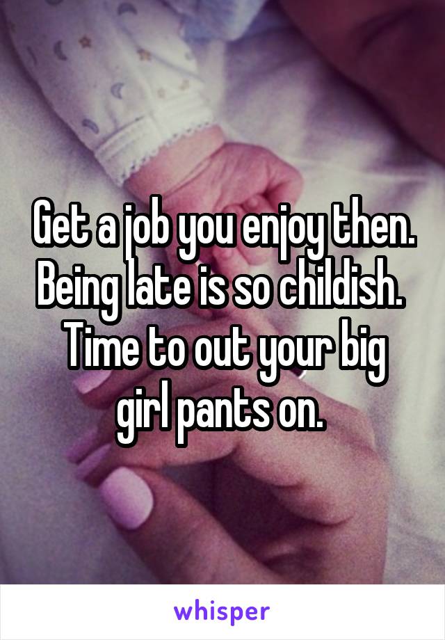 Get a job you enjoy then. Being late is so childish. 
Time to out your big girl pants on. 