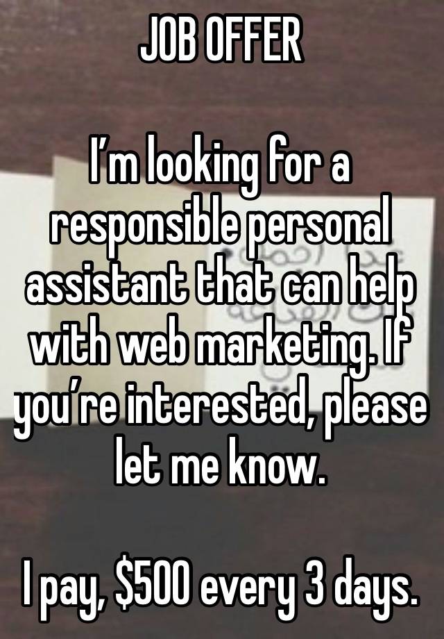 JOB OFFER 

I’m looking for a responsible personal assistant that can help with web marketing. If you’re interested, please let me know.

I pay, $500 every 3 days.