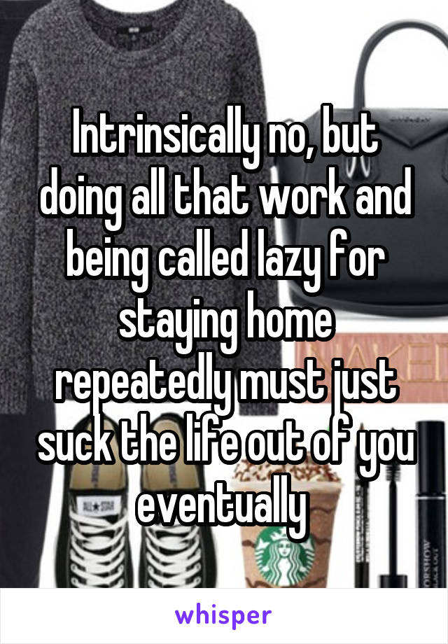 Intrinsically no, but doing all that work and being called lazy for staying home repeatedly must just suck the life out of you eventually 