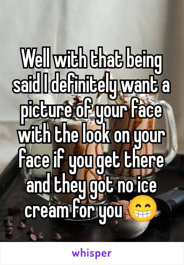 Well with that being said I definitely want a picture of your face with the look on your face if you get there and they got no ice cream for you 😁