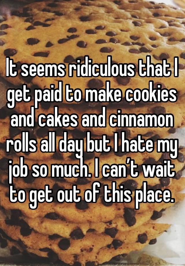 It seems ridiculous that I get paid to make cookies and cakes and cinnamon rolls all day but I hate my job so much. I can’t wait to get out of this place. 