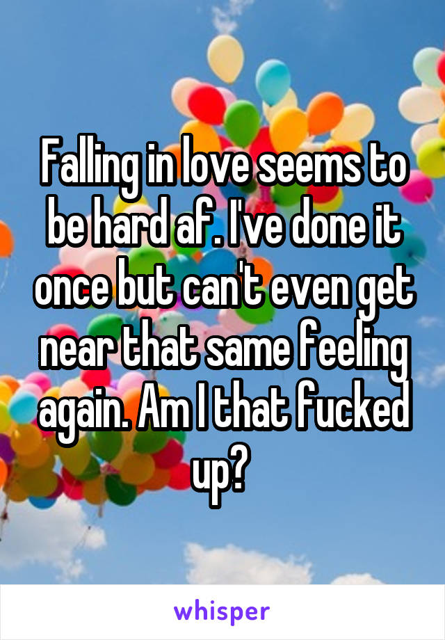 Falling in love seems to be hard af. I've done it once but can't even get near that same feeling again. Am I that fucked up? 