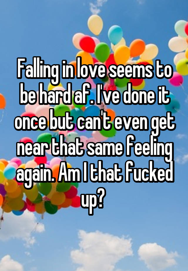 Falling in love seems to be hard af. I've done it once but can't even get near that same feeling again. Am I that fucked up? 