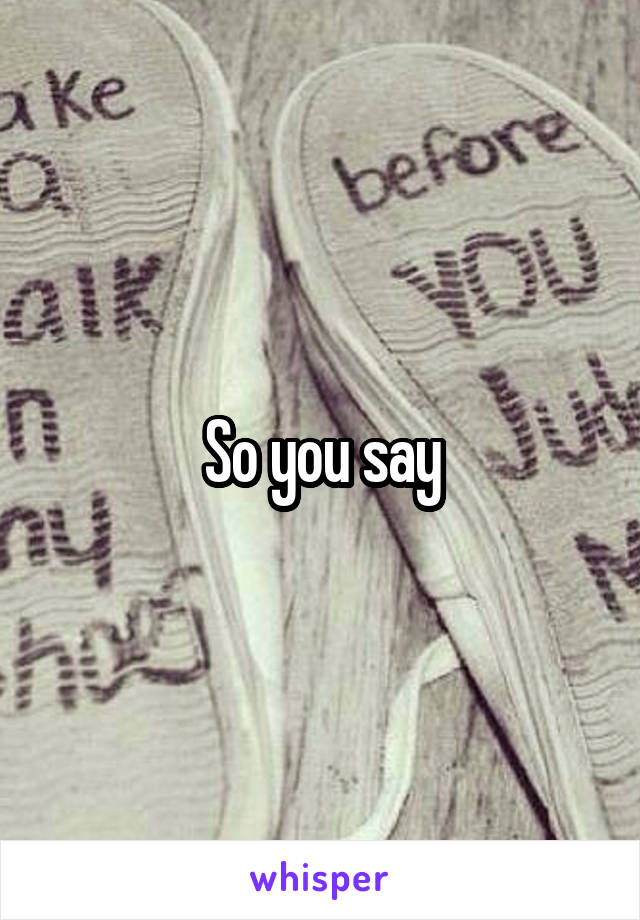 So you say