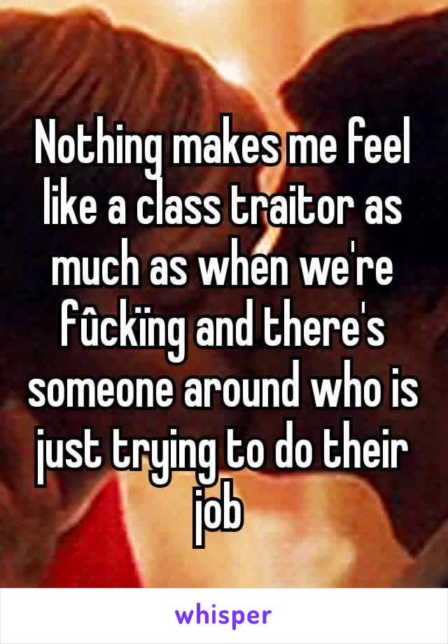 Nothing makes me feel like a class traitor as much as when we're fûckïng and there's someone around who is just trying to do their job 