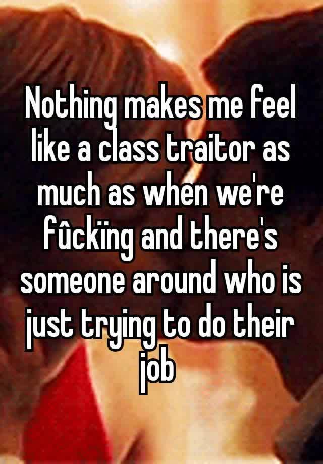 Nothing makes me feel like a class traitor as much as when we're fûckïng and there's someone around who is just trying to do their job 