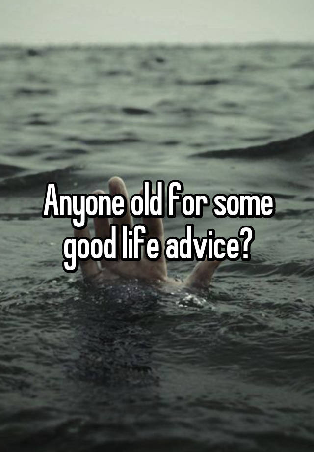 Anyone old for some good life advice?