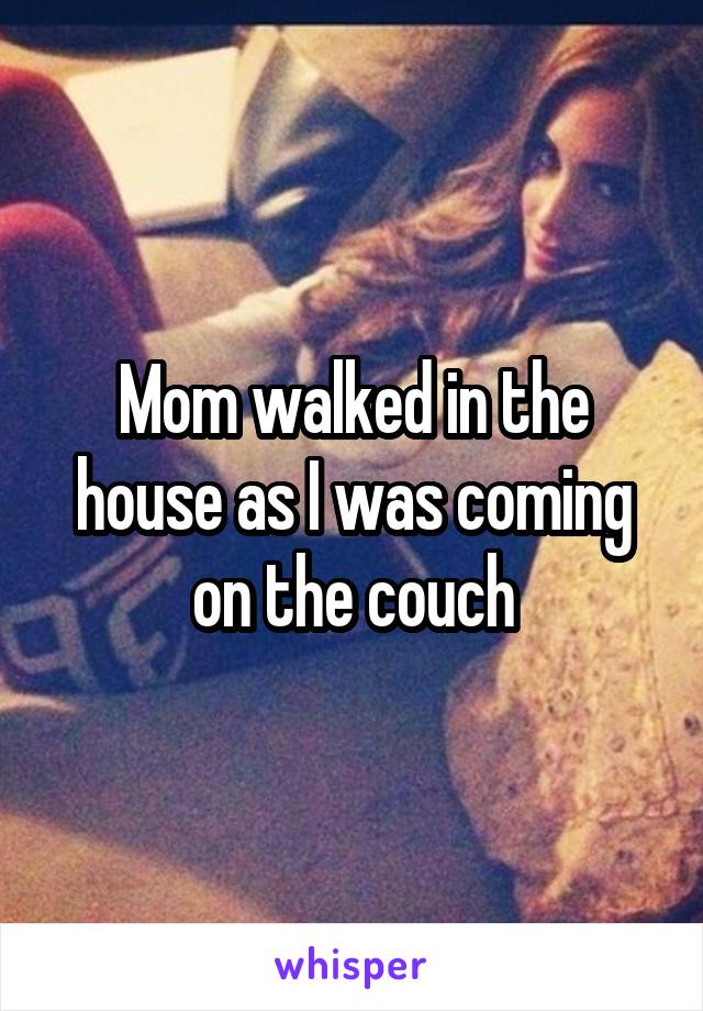 Mom walked in the house as I was coming on the couch