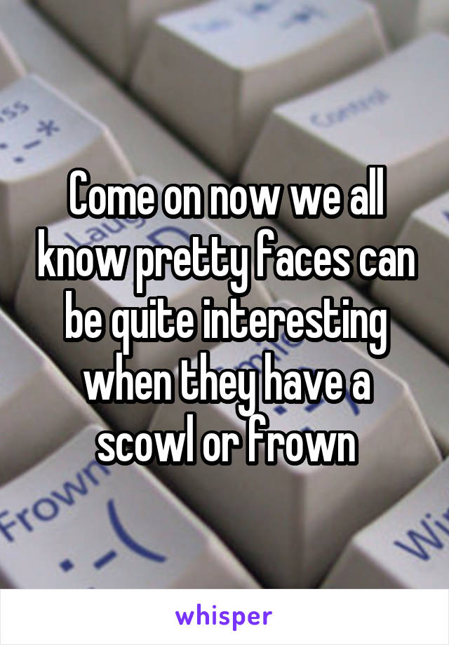 Come on now we all know pretty faces can be quite interesting when they have a scowl or frown