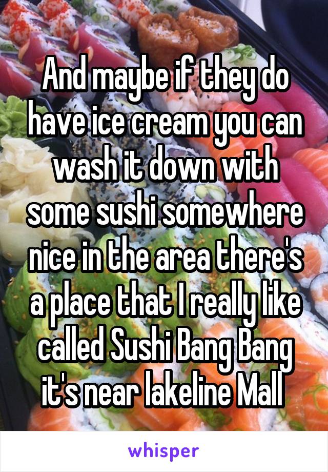 And maybe if they do have ice cream you can wash it down with some sushi somewhere nice in the area there's a place that I really like called Sushi Bang Bang it's near lakeline Mall 