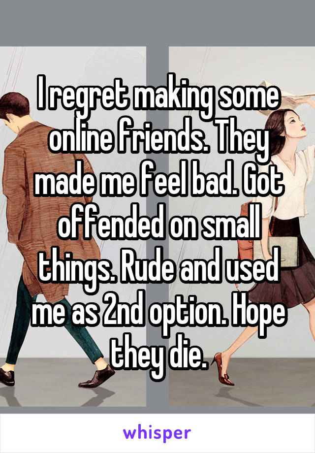 I regret making some online friends. They made me feel bad. Got offended on small things. Rude and used me as 2nd option. Hope they die.