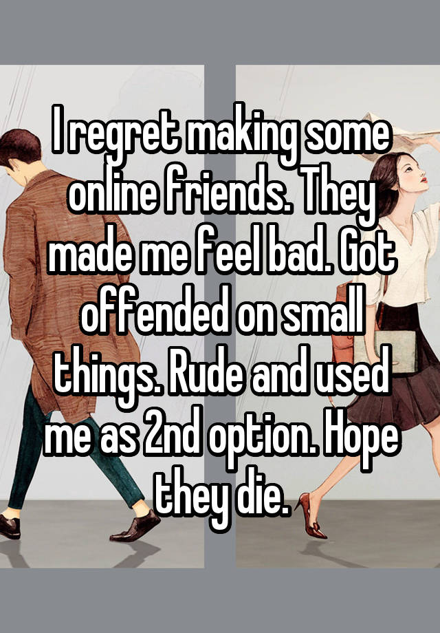 I regret making some online friends. They made me feel bad. Got offended on small things. Rude and used me as 2nd option. Hope they die.