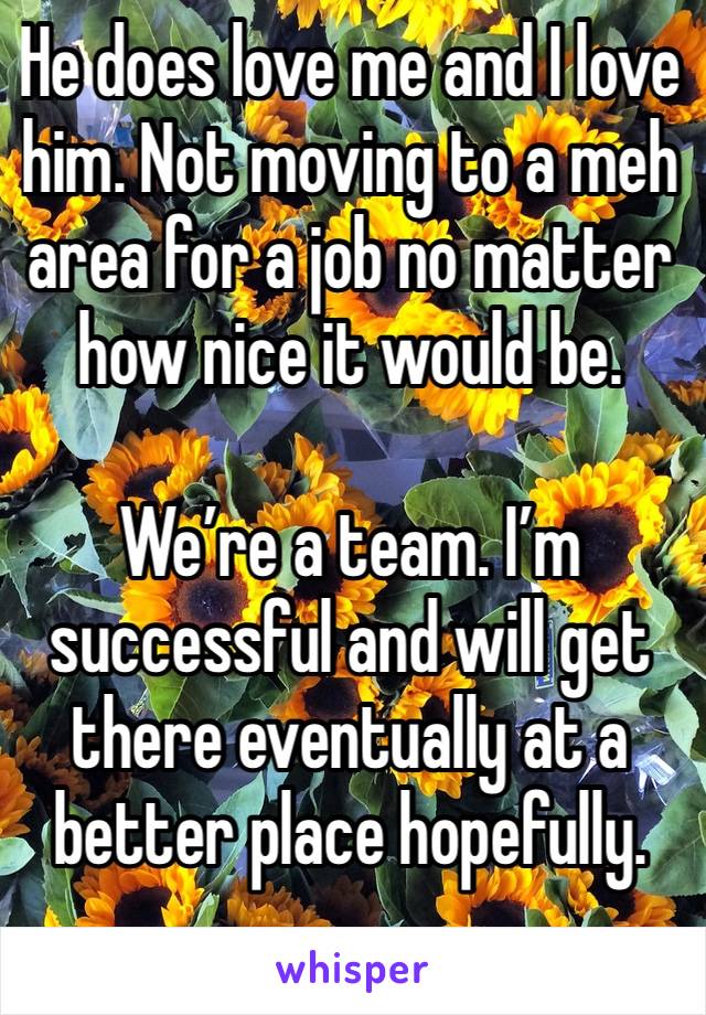 He does love me and I love him. Not moving to a meh area for a job no matter how nice it would be. 

We’re a team. I’m successful and will get there eventually at a better place hopefully. 