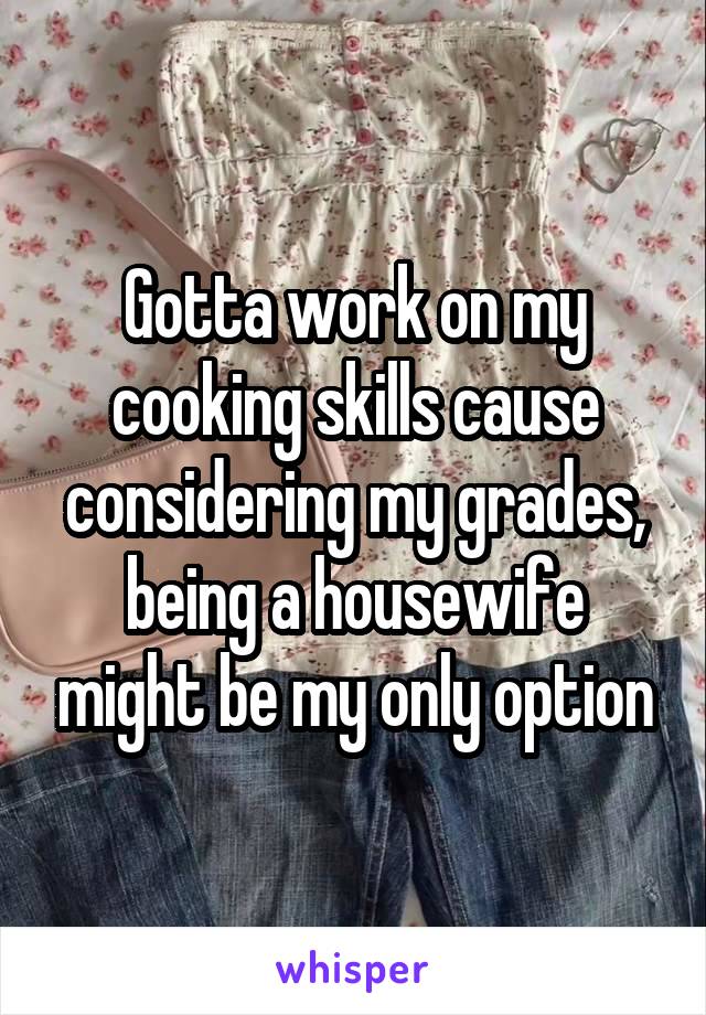 Gotta work on my cooking skills cause considering my grades, being a housewife might be my only option